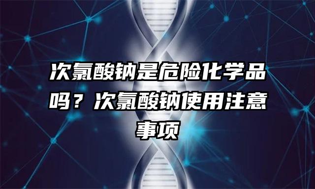 次氯酸钠是危险化学品吗？次氯酸钠使用注意事项